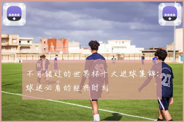不可错过的世界杯十大进球集锦：球迷必看的经典时刻