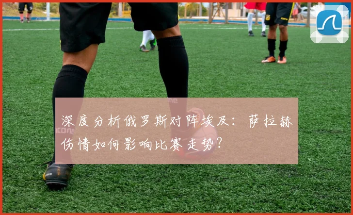 深度分析俄罗斯对阵埃及：萨拉赫伤情如何影响比赛走势？