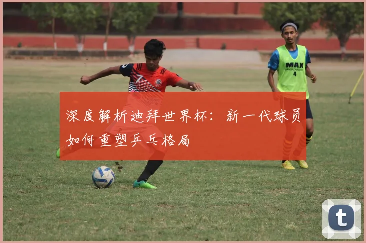 深度解析迪拜世界杯：新一代球员如何重塑乒乓格局