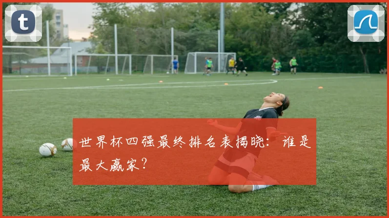 世界杯四强最终排名表揭晓：谁是最大赢家？
