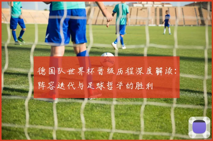 德国队世界杯晋级历程深度解读：阵容迭代与足球哲学的胜利