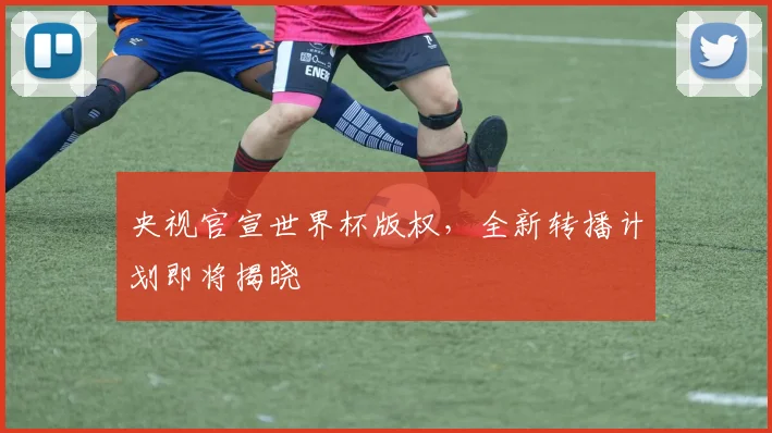 央视官宣世界杯版权，全新转播计划即将揭晓