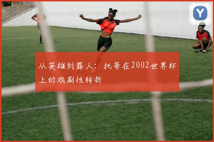 从英雄到罪人：托蒂在2002世界杯上的戏剧性转折