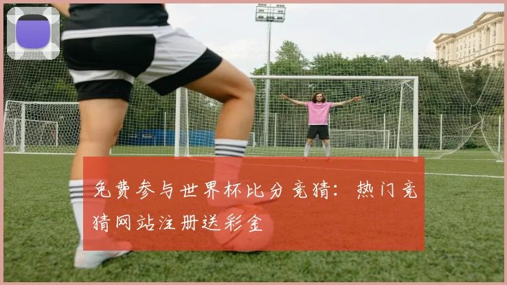 免费参与世界杯比分竞猜：热门竞猜网站注册送彩金