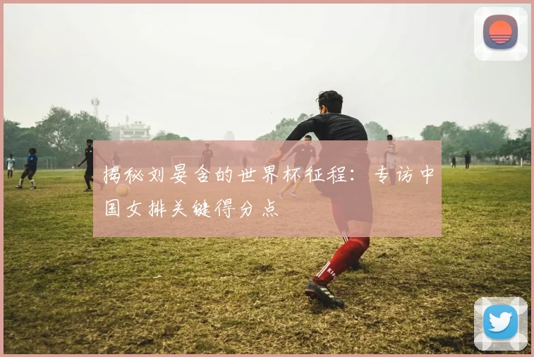 揭秘刘晏含的世界杯征程:专访中国女排关键得分点