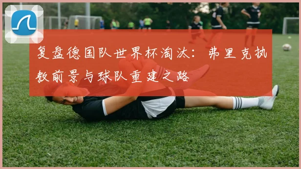 复盘德国队世界杯淘汰：弗里克执教前景与球队重建之路
