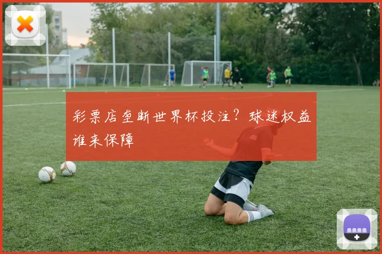 彩票店垄断世界杯投注?球迷权益谁来保障