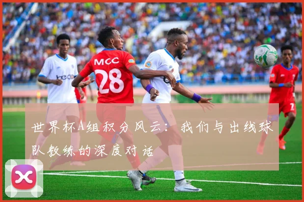 世界杯A组积分风云：我们与出线球队教练的深度对话