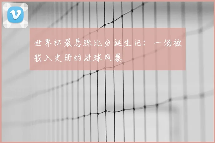 世界杯最悬殊比分诞生记：一场被载入史册的进球风暴