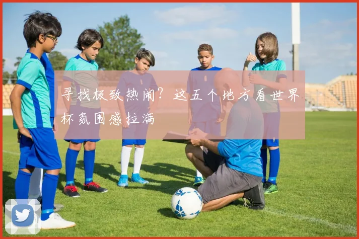 寻找极致热闹？这五个地方看世界杯氛围感拉满