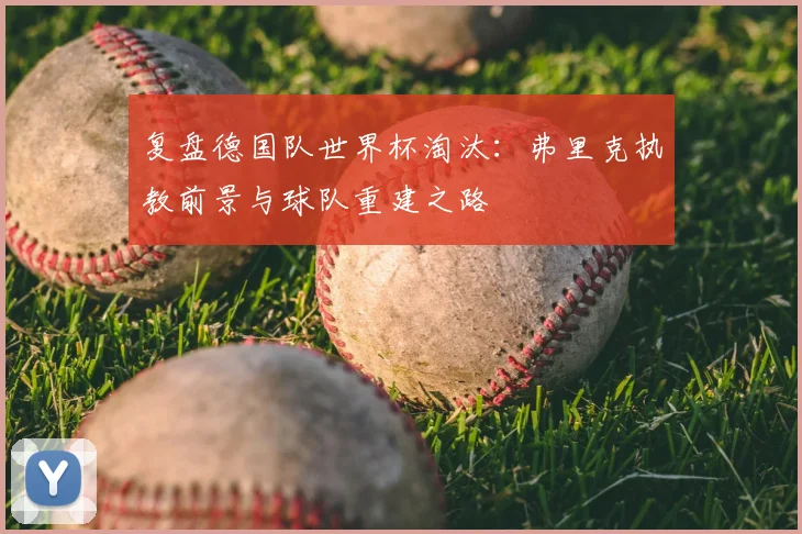 复盘德国队世界杯淘汰：弗里克执教前景与球队重建之路