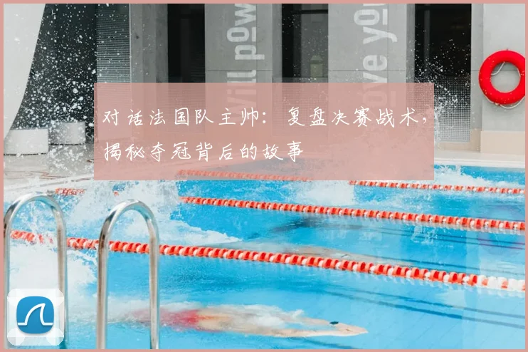 对话法国队主帅:复盘决赛战术,揭秘夺冠背后的故事